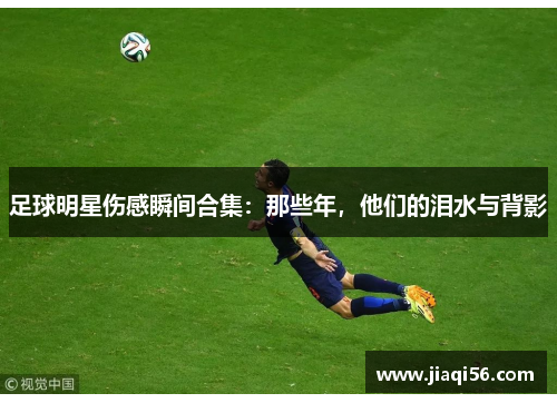 足球明星伤感瞬间合集：那些年，他们的泪水与背影