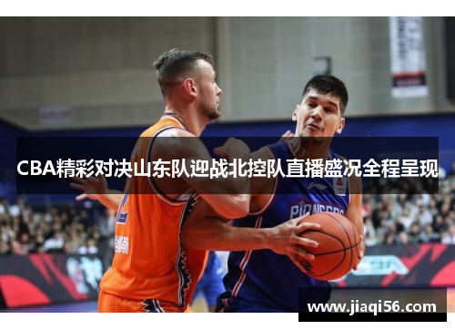CBA精彩对决山东队迎战北控队直播盛况全程呈现